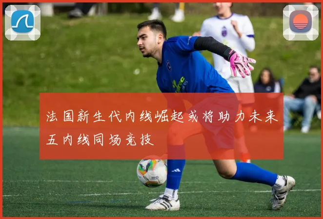 法国新生代内线崛起或将助力未来五内线同场竞技