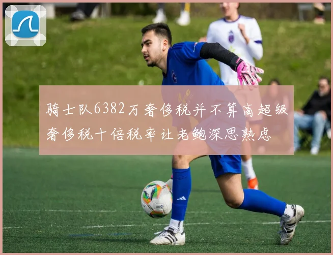 骑士队6382万奢侈税并不算高超级奢侈税十倍税率让老鲍深思熟虑