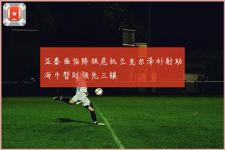 亚泰面临降级危机兰克尔泽补射助海牛暂时领先三镇
