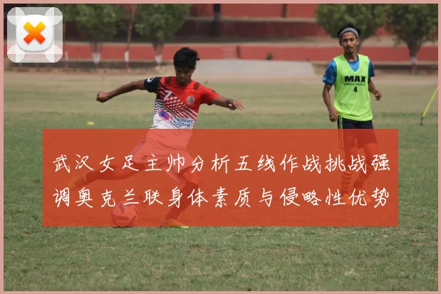 武汉女足主帅分析五线作战挑战强调奥克兰联身体素质与侵略性优势