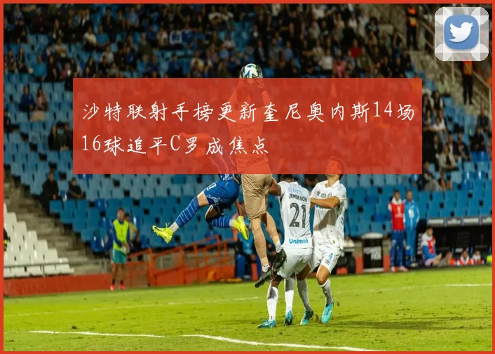 沙特联射手榜更新奎尼奥内斯14场16球追平C罗成焦点
