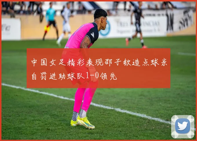 中国女足精彩表现邵子钦造点球亲自罚进助球队1-0领先
