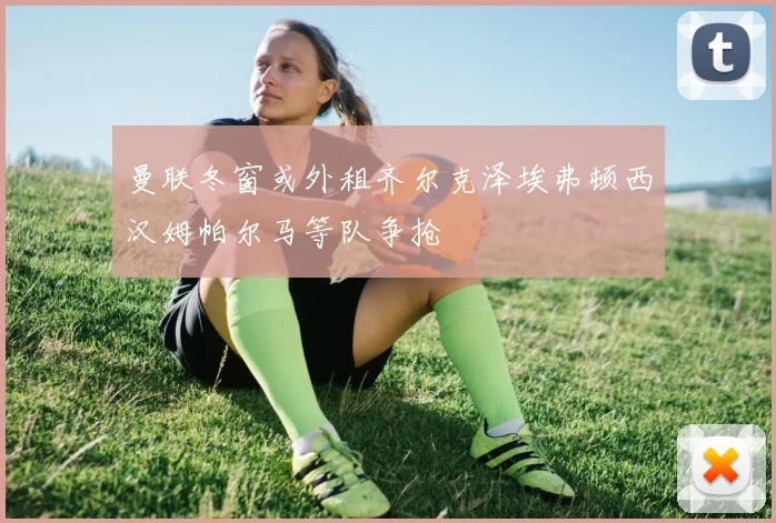 曼联冬窗或外租齐尔克泽埃弗顿西汉姆帕尔马等队争抢