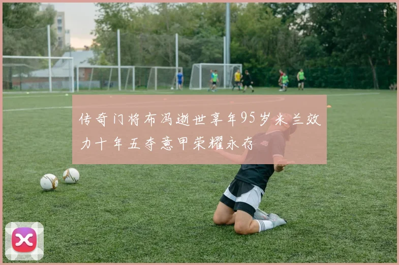 传奇门将布冯逝世享年95岁米兰效力十年五夺意甲荣耀永存