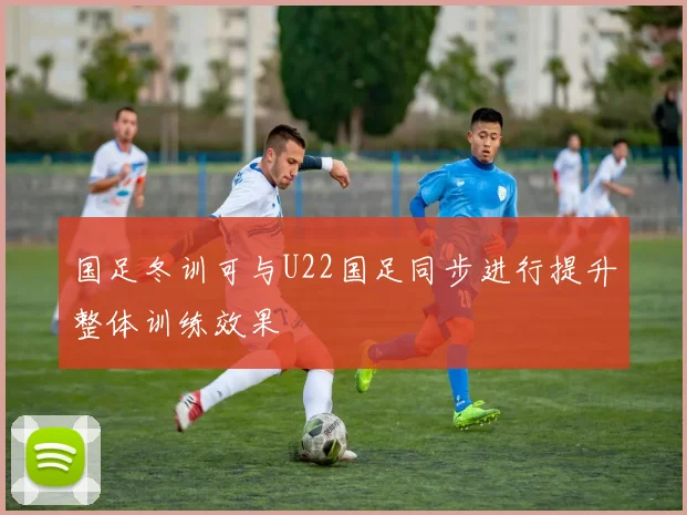 国足冬训可与U22国足同步进行提升整体训练效果