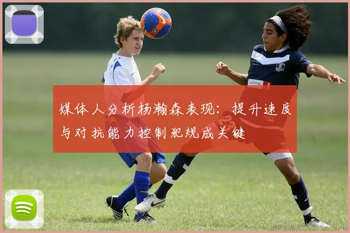 媒体人分析杨瀚森表现：提升速度与对抗能力控制犯规成关键