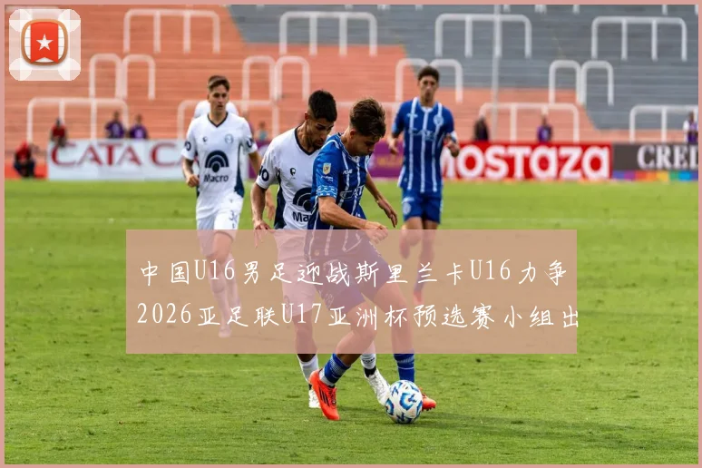 中国U16男足迎战斯里兰卡U16力争2026亚足联U17亚洲杯预选赛小组出线