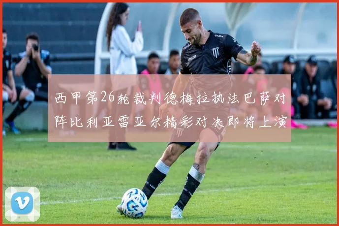 西甲第26轮裁判德梅拉执法巴萨对阵比利亚雷亚尔精彩对决即将上演