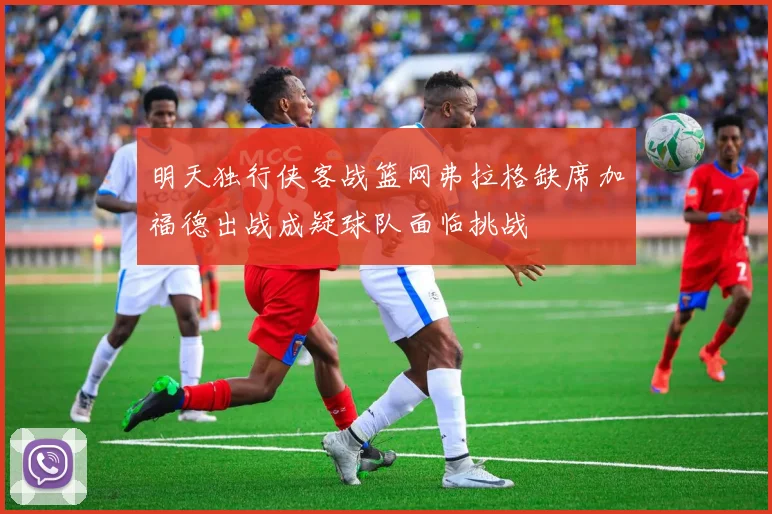 明天独行侠客战篮网弗拉格缺席加福德出战成疑球队面临挑战