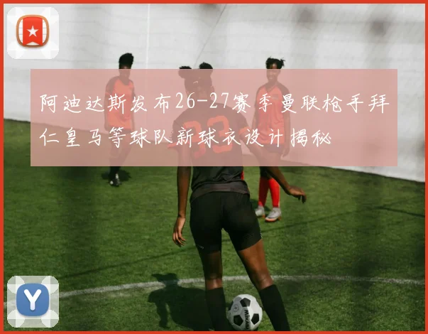 阿迪达斯发布26-27赛季曼联枪手拜仁皇马等球队新球衣设计揭秘