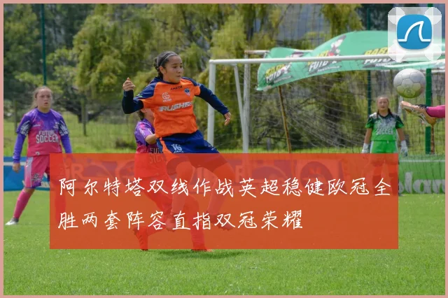 阿尔特塔双线作战英超稳健欧冠全胜两套阵容直指双冠荣耀