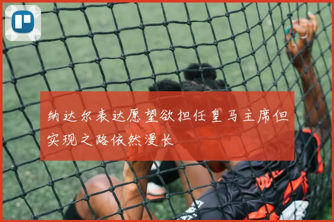 纳达尔表达愿望欲担任皇马主席但实现之路依然漫长