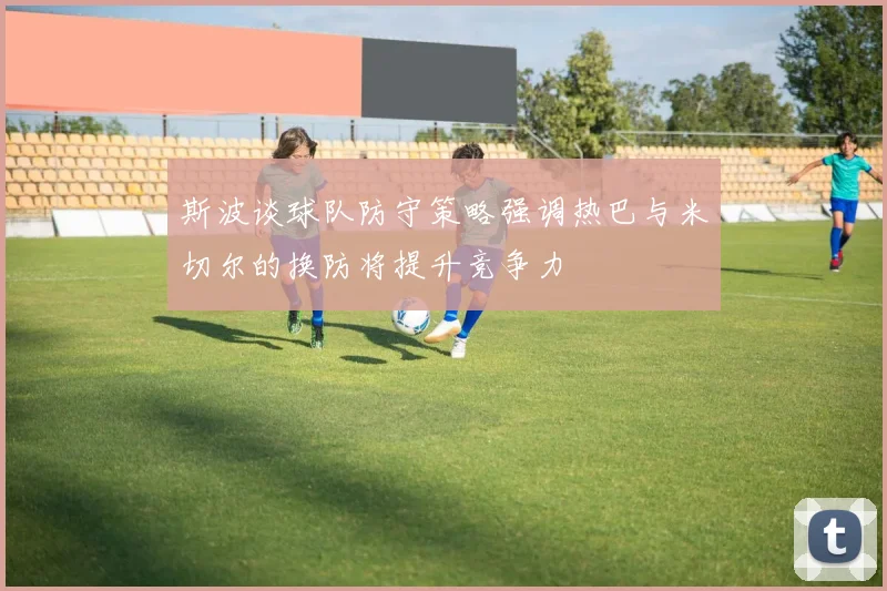 斯波谈球队防守策略强调热巴与米切尔的换防将提升竞争力