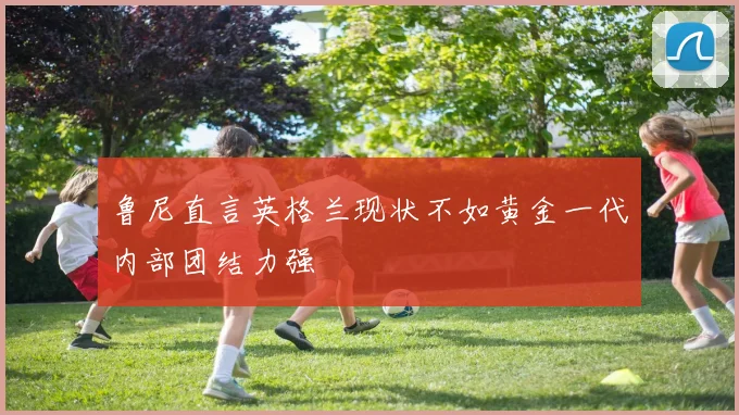 鲁尼直言英格兰现状不如黄金一代内部团结力强