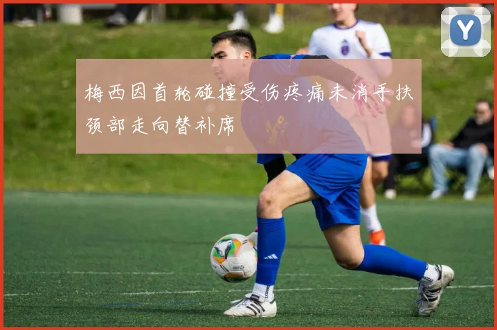 梅西因首轮碰撞受伤疼痛未消手扶颈部走向替补席